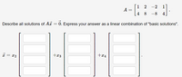 1 2 -2
1
A
4 8 -8 4
Describe all solutions of A = 0. Express your answer as a linear combination of "basic solutions".
* = x2
+x4
+x3
