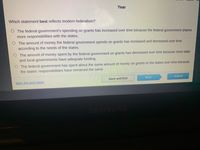 Year
Which statement best reflects modern federalism?
O The federal government's spending on grants has increased over time because the federal government shares
more responsibilities with the states.
O The amount of money the federal government spends on grants has increased and decreased over time
according to the needs of the states.
O The amount of money spent by the federal government on grants has decreased over time because most state
and local governments have adequate funding.
O The federal government has spent about the same amount of money on grants to the states over time because
the states' responsibilities have remained the same.
Save and Exit
Next
Submit
Mark this and return
SAMSUNG
