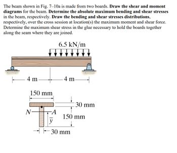 The beam shown in Fig. 7-10a is made from two boards. Draw the shear and moment
diagrams for the beam. Determine the absolute maximum bending and shear stresses
in the beam, respectively. Draw the bending and shear stresses distributions,
respectively, over the cross session at location(s) the maximum moment and shear force.
Determine the maximum shear stress in the glue necessary to hold the boards together
along the seam where they are joined.
6.5 kN/m
F
4 m
150 mm
N
A
-4 m-
30 mm
150 mm
↓
30 mm