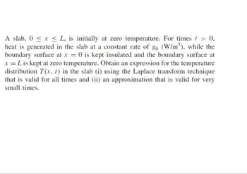 A slab, 0 ≤ x ≤ L, is initially at zero temperature. For times t > 0,
heat is generated in the slab at a constant rate of go (W/m³), while the
boundary surface at x = 0 is kept insulated and the boundary surface at
x = L is kept at zero temperature. Obtain an expression for the temperature
distribution T(x, t) in the slab (i) using the Laplace transform technique
that is valid for all times and (ii) an approximation that is valid for very
small times.