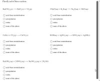 Classify each of these reactions.
Ba(CIO,),(s) → BaCl,(s) + 3 O,(g)
2 NaCl(aq) + K,S(aq) → Na, S(aq) + 2 KCI(aq)
acid-base neutralization
acid-base neutralization
O precipitation
O precipitation
redox
redox
none of the above
none of the above
CaO(s) + CO,(g) –→ CaCO;(s)
KOH(aq) + AgNO,(aq) → KNO, (aq) + AgOH(s)
acid-base neutralization
acid-base neutralization
O precipitation
O precipitation
redox
redox
none of the above
none of the above
Ba(OH), (aq) + 2 HNO, (aq) → Ba(NO,),(aq) + 2 H,O(1)
acid-base neutralization
precipitation
redox
none of the above
