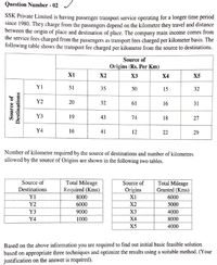 Question Number - 02
SSK Private Limited is having passenger transport service operating for a longer time period
since 1980. They charge from the passengers depend on the kilometre they travel and distance
between the origin of place and destination of place. The company main income comes from
the service fees charged from the passengers as transport fees charged per kilometer basis. The
following table shows the transport fee charged per kilometre from the source to destinations.
Source of
Origins (Rs. Per Km)
X1
X2
X3
X4
X5
Y1
51
35
50
15
32
Y2
20
32
61
16
31
Y3
19
43
74
18
27
Y4
16
41
12
22
29
Number of kilometre required by the source of destinations and number of kilometres
allowed by the source of Origins are shown in the following two tables.
Total Mileage
Required (Kms)
Source of
Origins
X1
Source of
Total Mileage
Granted (Kms)
Destinations
Y1
8000
6000
Y2
6000
X2
5000
Y3
9000
X3
4000
Y4
1000
X4
8000
X5
4000
Based on the above information you are required to find out initial basic feasible solution
based on appropriate three techniques and optimize the results using a suitable method. (Your
justification on the answer is required).
Source of
Destinations
