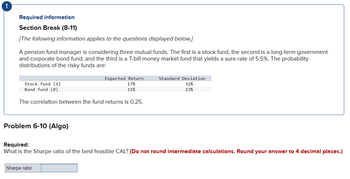 Required information
Section Break (8-11)
[The following information applies to the questions displayed below.]
A pension fund manager is considering three mutual funds. The first is a stock fund, the second is a long-term government
and corporate bond fund, and the third is a T-bill money market fund that yields a sure rate of 5.5%. The probability
distributions of the risky funds are:
Stock fund (S)
Bond fund (B)
The correlation between the fund returns is 0.25.
Problem 6-10 (Algo)
Expected Return
17%
11%
Sharpe ratio
Standard Deviation
32%
23%
Required:
What is the Sharpe ratio of the best feasible CAL? (Do not round intermediate calculations. Round your answer to 4 decimal places.)