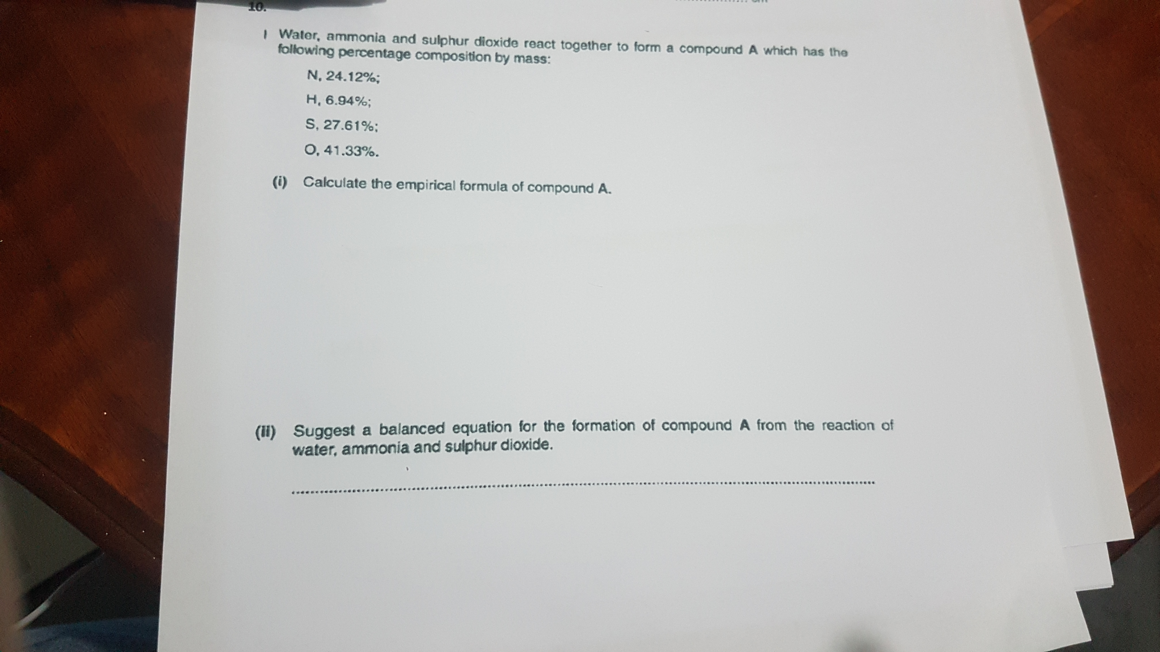 I Water, ammonia and sulphur dioxide react together to form a compound A which has the
following percentage composition by mass:
N, 24.12%;
H, 6.94%;
S, 27.61%;
0, 41.33%.
(i) Calculate the empirical formula of compound A.
(i) Suggest a balanced equation for the formation of compound A from the reaction of
water, ammonia and sulphur dioxide.
