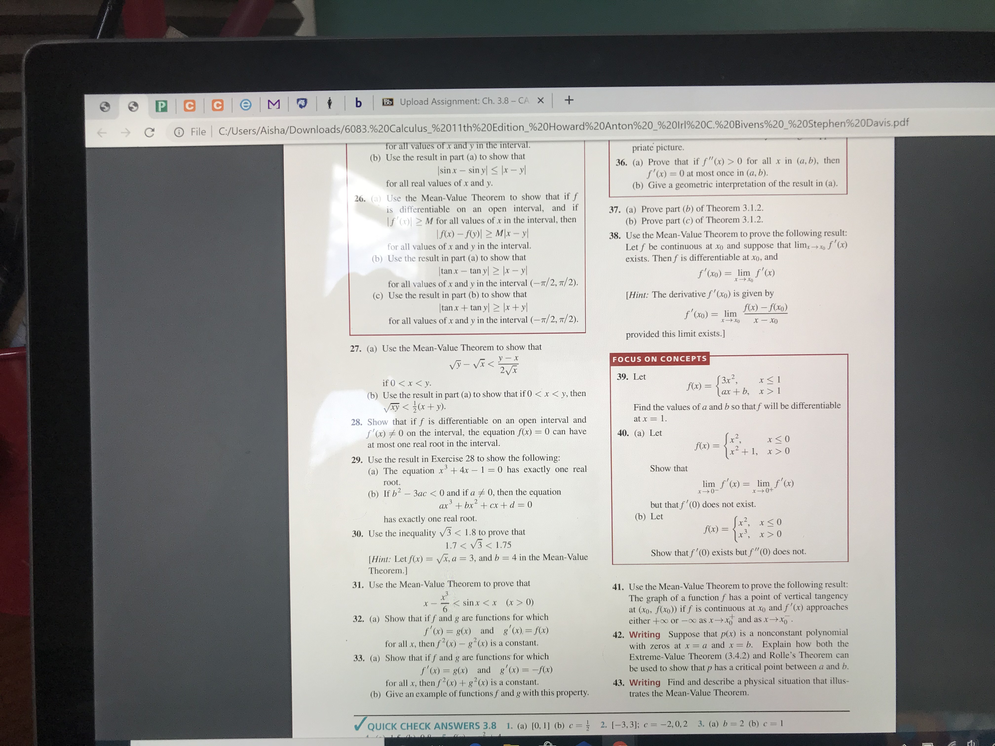 CCe M O
Bb Upload Assignment: Ch. 3.8 - CA X +
O File C:/Users/Aisha/Downloads/6083.%20Calculus_%2011th%20Edition_%20Howard%20Anton%20_%20lrl%20C.%20Bivens%20_%20Stephen%20Davis.pdf
for all values of x and y in the interval.
(b) Use the result in part (a) to show that
|sinx – sin y < |x – y|
priate picture.
36. (a) Prove that if f"(x) > 0 for all x in (a, b), then
f'(x) = 0 at most once in (a, b).
(b) Give a geometric interpretation of the result in (a).
for all real values of x and y.
26. (a) Use the Mean-Value Theorem to show that if f
is differentiable on an open interval, and if
|f (x)| > M for all values of x in the interval, then
|f(x) – fV)| > M|x – y|
for all values of x and y in the interval.
37. (a) Prove part (b) of Theorem 3.1.2.
(b) Prove part (c) of Theorem 3.1.2.
38. Use the Mean-Value Theorem to prove the following result:
Let f be continuous at xo and suppose that lim,
exists. Then f is differentiable at xo,
of'(x)
(b) Use the result in part (a) to show that
and
|tan x – tan y| > |x – y|
for all values of x and y in the interval (–x/2, 7/2).
f'(xo) = lim f'(x)
(c) Use the result in part (b) to show that
[Hint: The derivative f'(xo) is given by
|tan x+ tan y| > |x+ y|
for all values of x and y in the interval (-7/2, 7/2).
f(x) – f(xo)
f'(xo) = lim
provided this limit exists.]
27. (a) Use the Mean-Value Theorem to show that
FOCUS ON CONCEPTS
Vỹ - Vĩ <
2Vx
39. Let
if 0 < x < y.
f(x) = {3x?,
lax + b, x > 1
(b) Use the result in part (a) to show that if 0 < x < y, then
Vay < (x+y).
Find the values of a and b so that f will be differentiable
at x = 1.
28. Show that if f is differentiable on an open interval and
f'(x) 0 on the interval, the equation f(x) = 0 can have
40. (a) Let
at most one real root in the interval.
f(x) =
%3D
x + 1,
29. Use the result in Exercise 28 to show the following:
(a) The equation x'+4x - 1 = 0 has exactly one real
Show that
lim f'(x) = lim f'(x)
root.
(b) If b2 - 3ac < 0 and if a 0, then the equation
ax + bx+ cx + d 0
but that f' (0) does not exist.
(b) Let
has exactly one real root.
Jx², x<0
x', x> 0
f(x) =
30. Use the inequality V3 < 1.8 to prove that
1.7 < V3 < 1.75
Show that f'(0) exists but f"(0) does not.
[Hint: Let f(x) = Vx, a = 3, and b = 4 in the Mean-Value
Theorem.]
%3D
41. Use the Mean-Value Theorem to prove the following result:
The graph of a function f has a point of vertical tangency
at (xo, f(xo)) if f is continuous at xo and f'(x) approaches
either +o or -o as xxo and as xXo .
31. Use the Mean-Value Theorem to prove that
< sin x <x (x> 0)
32. (a) Show that if f and g are functions for which
f'(x) = g(x) and g'(x), = f(x)
for all x, then f²(x) - g²(x) is a constant.
42. Writing Suppose that p(x) is a nonconstant polynomial
with zeros at x = a and x = b. Explain how both the
Extreme-Value Theorem (3.4.2) and Rolle's Theorem can
33. (a) Show that if f and g are functions for which
f'(x) = g(x) and g'(x) = -f(x)
for all x, then f²(x) + g²(x) is a constant.
(b) Give an example of functions f and g with this property.
be used to show that p has a critical point between a and b.
43. Writing Find and describe a physical situation that illus-
trates the Mean-Value Theorem.
V QUICK CHECK ANSWERS 3.8 1. (a) [0, 1] (b) c = } 2. [-3,3]; c = -2,0, 2 3. (a) b= 2 (b) c = 1
