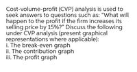 Cost-volume-profit (CVP) analysis is used to
seek answers to questions such as: "What will
happen to the profit if the firm increases its
selling price by 15%?" Discuss the following
under ČVP analysis (present graphical
representations where applicable):
i. The break-even graph
ii. The contribution graph
iii. The profit graph
