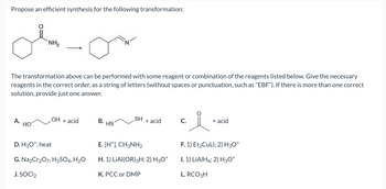 Propose an efficient synthesis for the following transformation:
ob-or
NH₂
The transformation above can be performed with some reagent or combination of the reagents listed below. Give the necessary
reagents in the correct order, as a string of letters (without spaces or punctuation, such as "EBF"). If there is more than one correct
solution, provide just one answer.
A.
HO
OH + acid
D. H3O+, heat
G. Na2Cr₂O7, H₂SO4, H₂O
J. SOCI₂
B. HS
SH
+ acid
E. [H+], CH3NH₂
H. 1) LIAI(OR) 3H; 2) H3O+
K. PCC or DMP
요.
F. 1) Et₂CuLi; 2) H3O+
I. 1) LiAlH4; 2) H3O+
L. RCO 3H
C.
+ acid