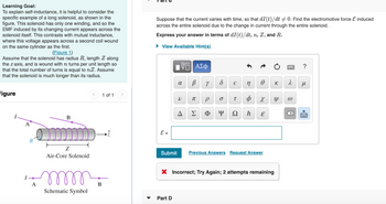 Learning Goal:
To explain self-inductance, it is helpful to consider the
specific example of a long solenoid, as shown in the
figure. This solenoid has only one winding, and so the
EMF induced by its changing current appears across the
solenoid itself. This contrasts with mutual inductance,
where this voltage appears across a second coil wound
on the same cylinder as the first.
(Figure 1)
Assume that the solenoid has radius R, length Z along
the z axis, and is wound with n turns per unit length so
that the total number of turns is equal to nZ. Assume
that the solenoid is much longer than its radius.
Figure
R
A
B
Z
Air-Core Solenoid
m
Schematic Symbol
< 1 of 1
B
>
Suppose that the current varies with time, so that di (t)/dt = 0. Find the electromotive force & induced
across the entire solenoid due to the change in current through the entire solenoid.
Express your answer in terms of dI (t)/dt, n, Z, and R.
► View Available Hint(s)
E =
Submit
VE ΑΣΦ
B Y
Part D
8
V
π
A Σ
8 € n
T b
P O
Φ Y Ω ħ
Ꮎ
X
E
Previous Answers Request Answer
X Incorrect; Try Again; 2 attempts remaining
K
Y
र
ω
?
μ
www