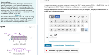 Learning Goal:
To explain self-inductance, it is helpful to consider the
specific example of a long solenoid, as shown in the
figure. This solenoid has only one winding, and so the
EMF induced by its changing current appears across the
solenoid itself. This contrasts with mutual inductance,
where this voltage appears across a second coil wound
on the same cylinder as the first.
(Figure 1)
Assume that the solenoid has radius R, length Z along
the z axis, and is wound with n turns per unit length so
that the total number of turns is equal to nZ. Assume
that the solenoid is much longer than its radius.
Figure
Α΄
R
A
B
|
Z
Air-Core Solenoid
୧୪୪୪୪୪
Schematic Symbol
<
B
1 of 1
The self-inductance L is related to the self-induced EMF & (t) by the equation &(t) = −LdI(t)/dt. Find L
for a long solenoid. (Hint: The self-inductance I will always be a positive quantity.)
Express the self-inductance in terms of the number of turns per length n, the physical dimensions R
and Z, and relevant constants.
L
ΠΫΠΙ ΑΣΦ
VO
४
Submit
V
В Y
T
A Σ
nu ZR
1
P
Φ
8
6
€
n
T Φ
Y Ω
ħ
Ꮎ
X
E
Previous Answers Request Answer
X Incorrect; Try Again; 3 attempts remaining
K
Y
^
3
?
μ
X www.