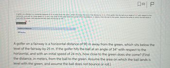 (0) | P
A golfer on a fairway is a horizontal distance of 90 m away from the green, which sits below the level of the fairway by 25 m. If the golfer hits the ball at an angle of 34° with respect to the
horizontal, and with an initial speed of 24 m/s, how close to the green does she come? (Find the distance, in meters, from the ball to the green. Assume the area on which the ball lands is
level with the green, and assume the ball does not bounce or roll.)
Xm
Enter a number.
Additional Materials
Reading
A golfer on a fairway is a horizontal distance of 90 m away from the green, which sits below the
level of the fairway by 25 m. If the golfer hits the ball at an angle of 34° with respect to the
horizontal, and with an initial speed of 24 m/s, how close to the green does she come? (Find
the distance, in meters, from the ball to the green. Assume the area on which the ball lands is
level with the green, and assume the ball does not bounce or roll.)