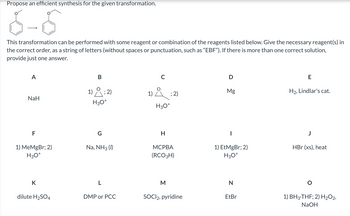 Propose an efficient synthesis for the given transformation.
This transformation can be performed with some reagent or combination of the reagents listed below. Give the necessary reagent(s) in
the correct order, as a string of letters (without spaces or punctuation, such as “EBF”). If there is more than one correct solution,
provide just one answer.
A
NaH
F
1) MeMgBr; 2)
H3O+
K
dilute H₂SO4
B
1); 2)
H3O+
G
Na, NH3 (1)
L
DMP or PCC
1); 2)
Å
H3O+
H
MCPBA
(RCO3H)
M
SOCI2, pyridine
D
Mg
|
1) EtMgBr; 2)
H3O+
N
EtBr
E
H₂, Lindlar's cat.
HBr (xs), heat
1) BH3-THF; 2) H₂O2,
NaOH