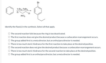 1) Br₂, FeBr3
០០
2)
AICI
Br
Identify the flaw(s) in the synthesis. Select all that apply.
The second reaction fails because the ring is too deactivated.
The first reaction does not give the desired product because a carbocation rearrangement occurs.
The group added first is a meta director, but an ortho/para director is needed.
There is too much steric hindrance for the first reaction to take place at the desired position.
The second reaction does not give the desired product because a carbocation rearrangement occurs.
There is too much steric hindrance for the second reaction to take place at the desired position.
The group added first is an ortho/para director, but a meta director is needed.