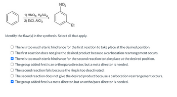 1) HNO3, H₂SO4.
2) EtCI, AICI3
NO₂
Et
Identify the flaw(s) in the synthesis. Select all that apply.
There is too much steric hindrance for the first reaction to take place at the desired position.
The first reaction does not give the desired product because a carbocation rearrangement occurs.
There is too much steric hindrance for the second reaction to take place at the desired position.
The group added first is an ortho/para director, but a meta director is needed.
The second reaction fails because the ring is too deactivated.
The second reaction does not give the desired product because a carbocation rearrangement occurs.
The group added first is a meta director, but an ortho/para director is needed.