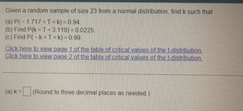 Given a random sample of size 23 from a normal distribution, find k such that
(a) P(-1.717<T<k) = 0.94.
(b) Find P(k<T<3.119)=0.0225.
(c) Find P(-k<T<k) = 0.99.
Click here to view page 1 of the table of critical values of the t-distribution.
Click here to view page 2 of the table of critical values of the t-distribution.
(a) k=
(Round to three decimal places as needed.)