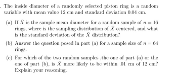 The inside diameter of a randomly selected piston ring is a random
variable with mean value 12 cm and standard deviation 0.04 cm.
(a) If X is the sample mean diameter for a random sample of n = 16
rings, where is the sampling distribution of X centered, and what
is the standard deviation of the X distribution?
(b) Answer the question posed in part (a) for a sample size of n = 64
rings.
(c) For which of the two random samples, the one of part (a) or the
one of part (b), is X more likely to be within .01 cm of 12 cm?
Explain your reasoning.