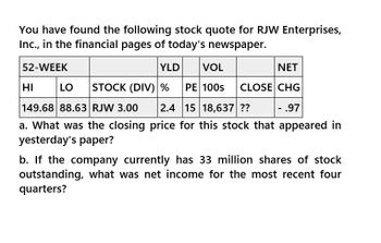 You have found the following stock quote for RJW Enterprises,
Inc., in the financial pages of today's newspaper.
52-WEEK
HI
YLD
VOL
NET
LO STOCK (DIV) % PE 100s CLOSE CHG
149.68 88.63 RJW 3.00 2.4 15 18,637 ??
- .97
a. What was the closing price for this stock that appeared in
yesterday's paper?
b. If the company currently has 33 million shares of stock
outstanding, what was net income for the most recent four
quarters?