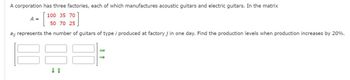 A corporation has three factories, each of which manufactures acoustic guitars and electric guitars. In the matrix
100 35 70
[
50 70 25
ai; represents the number of guitars of type i produced at factory j in one day. Find the production levels when production increases by 20%.
A =