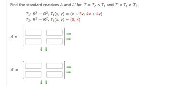 Find the standard matrices A and A' for T = T₂ o T₁ and T' = T₁ 0 T₂.
→
T₁: R² R², T₁(x, y) = (x - 5y, 4x + 4y)
R², T₂(x, y) = (0, x)
T₂: R²
A =
A' =
↓ 1