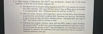 3. A 100kg sample of Neptunium 234 (Np234) was accidentally released due to the gross
negligence of Jerf, the worst nuclear engineer ever.
A. Jerf plans to act as though nothing happened until 95% of the sample has decayed
into other elements. How long will they have to keep waffling about pretending
to do experiments? (hint: Wikipedia knows the half-life of (Np234))
B. After two weeks, Jarrison, Jerf's supervisor, notices Jerf has had a minor decrease
in productivity and decides to confront Jerf. Realizing their jig is up, Jerf decides
to eat as much as they can before Jarrison notices. Assuming they eat 5 kgs of
Np 234, how much is left for Jarrison to find?
C. Following this incident, Jarrison, along with the EPA, makes a graph detailing
the amount of Np 234 in Jerf's lab. Draw this graph and label all important events.
Do not include the amount of Np234 that Jerf ingested, as a serendipitous genetic
immunity to radiation Jerf inherited is the only reason they did not succumb to
radiation poisoning years ago.