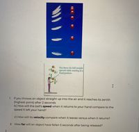 te
You throw the ball straight
upward while standing at a
fixed position.
1. If you throws an object straight up into the air and it reaches its zenith
(highest point) after 2 seconds
b) How will the ball's speed when it returns to your hand compare to the
speed it left your hand?
c) How will its velocity compare when it leaves versus when it returns?
2. How far will an object have fallen 5 seconds after being released?
