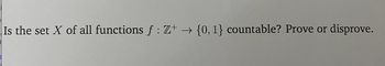 **Question:**

Is the set \( X \) of all functions \( f : \mathbb{Z}^+ \rightarrow \{0,1\} \) countable? Prove or disprove.

---

To determine if the set \( X \) of all functions from the set of positive integers \( \mathbb{Z}^+ \) to the set \(\{0,1\} \) is countable, we first need to understand some key concepts:

1. **Countable Sets:**
   - A set is **countably infinite** if its elements can be placed in one-to-one correspondence with the positive integers \( \mathbb{Z}^+ \) (i.e., it can be listed as \( \{a_1, a_2, a_3, \ldots\} \)).
   - A set is **uncountable** if it is not countable (i.e., it cannot be listed in this manner).

2. **Functions:**
   - A function \( f : \mathbb{Z}^+ \rightarrow \{0,1\} \) assigns to each positive integer either 0 or 1.
   - Each function can be represented as an infinite sequence of 0s and 1s. For example, one such function might look like \( f(1)=0, f(2)=1, f(3)=0, \ldots \), which corresponds to the sequence \( (0, 1, 0, \ldots) \).

3. **Cardinality:**
   - The set of all infinite sequences of 0s and 1s has the same cardinality as the power set of the natural numbers \( \mathcal{P}(\mathbb{N}) \).
   - The cardinality of \( \mathcal{P}(\mathbb{N}) \) is \( 2^{\aleph_0} \) (read as \( 2 \) raised to the power of \( \aleph_0 \), where \( \aleph_0 \) denotes the cardinality of the set of positive integers \( \mathbb{Z}^+ \), representing the smallest infinity, also known as countable infinity).

**Proof:**

1. Assume \( X \) is countable. Then, there would exist a bijection between the set of all functions \(