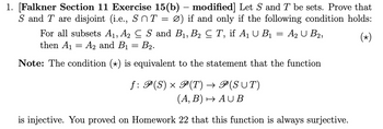 1. [Falkner Section 11 Exercise 15(b) – modified] Let S and T be sets. Prove that
S and T are disjoint (i.e., SnT = Ø) if and only if the following condition holds:
(*)
For all subsets A₁, A₂ C S and B₁, B2 C T, if A₁ U B₁ = A₂ U B2,
then A₁
A2 and B₁ B₂.
Note: The condition (+) is equivalent to the statement that the function
=
=
ƒ: P(S) × P(T) → P(SŪT)
(A, B) → AUB
is injective. You proved on Homework 22 that this function is always surjective.