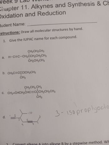 veek
Chapter 11. Alkynes and Synthesis & Ch
Oxidation and Reduction
tudent Name:
structions: Draw all molecular structures by hand.
1. Give the IUPAC name for each compound.
CH₂CH₂CH3
a. H-C=C-CH₂CCH₂CH₂CH3
CH₂CH₂CH3
b. CH₂C=CCCICH₂CH3
CH3
d. '=
CH₂CH₂ CH3
C. CH₂=CHCH₂CHC=CCCH₂CH₂CH₂
150
CH3
3- 150 proplyocto
Convert alkene A into alkyne B by a stepwise method. Wh