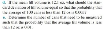 d. If the mean fill volume is 12.1 oz, what should the stan-
dard deviation of fill volume equal so that the probability that
the average of 100 cans is less than 12 oz is 0.005?
e. Determine the number of cans that need to be measured
such that the probability that the average fill volume is less
than 12 oz is 0.01.