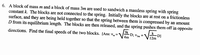 6. A block of mass m and a block of mass 3m are used to sandwich a massless spring with spring
constant k. The blocks are not connected to the spring. Initially the blocks are at rest on a frictionless
surface, and they are being held together so that the spring between them is compressed by an amount
D from its equilibrium length. The blocks are then released, and the spring pushes them off in opposite
3k
directions. Find the final speeds of the two blocks. [Ans: v,
-D; V3m
4m
-D]
12m
