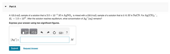 Part A
A 125.0-mL sample of a solution that is 3.0 x 10-3 M in AgNO3 is mixed with a 230.0-mL sample of a solution that is 0.10 M in NaCN. For Ag(CN)2,
K₁ = 1.0 × 1021. After the solution reaches equilibrium, what concentration of Ag+ (aq) remains?
Express your answer using two significant figures.
ΤΟ ΑΣΦ
[Ag] =
Submit
Request Answer
|| ?
M