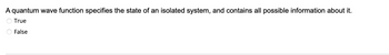 A quantum wave function specifies the state of an isolated system, and contains all possible information about it.
True
False