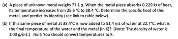 (a) A piece of unknown metal weighs 77.1 g. When the metal piece absorbs 0.229 kJ of heat,
its temperature increases from 25.6 °C to 38.4 °C. Determine the specific heat of this
metal, and predict its identity (see link to table below).
(b) If this same piece of metal at 38.4°C is now added to 51.4 mL of water at 22.7°C, what is
the final temperature of the water and the metal (in K)? (Note: The density of water is
1.00 g/mL.) Hint: You should convert temperatures to K.