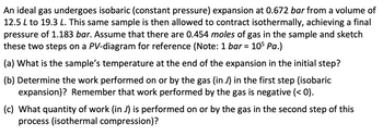 An ideal gas undergoes isobaric (constant pressure) expansion at 0.672 bar from a volume of
12.5 L to 19.3 L. This same sample is then allowed to contract isothermally, achieving a final
pressure of 1.183 bar. Assume that there are 0.454 moles of gas in the sample and sketch
these two steps on a PV-diagram for reference (Note: 1 bar = 105 Pa.)
(a) What is the sample's temperature at the end of the expansion in the initial step?
(b) Determine the work performed on or by the gas (in J) in the first step (isobaric
expansion)? Remember that work performed by the gas is negative (< 0).
(c) What quantity of work (in J) is performed on or by the gas in the second step of this
process (isothermal compression)?
