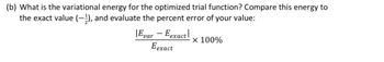 (b) What is the variational energy for the optimized trial function? Compare this energy to
the exact value (-2), and evaluate the percent error of your value:
Evar - Eexact
Eexact
x 100%