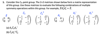 1. Consider the C3 point group. The 2x2 matrices shown below form a matrix representation
of this group. Use these matrices to evaluate the following combinations of multiple
symmetry operations within this group. For example, Êôô, = Ê.
Ĉ3
Ê
1
(9)
1
(a) ô₂Ĉ30₂'
(b) Ĉ3ôv"Ĉ3
2
√3
2
√3
2
1
2
2
Ĉ3²
1
2
√3
2
√3
2
1
2.
ôv
0
(19₂)
ô₂'
2
√3
2
√3
2
1
2
ô₂"
√3
2
2
√3 1
2
2