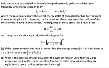 Solid metals can be modeled as a set of uncoupled harmonic oscillators of the same
frequency with energy levels given by
En = ħwn
n = 0, 1, 2,...
where the zero-point energy (the lowest energy state) of each oscillator has been adjusted
to zero for simplicity. In this model, the harmonic oscillators represent the motions of the
metal atoms relative to one another. The frequency of these oscillators is low so that
ħw
= = 224
KB
and the system vibrational partition function is given by
3N
Z
² = la₁ -
(1
1
e-0/T).
(a) If the system contains one mole of atoms, find the average energy (in J) of this system at
T= 172 K. (You can use =
BkB.)
T
(b) What is the absolute entropy (in J/K) for this system? You can use either the Gibbs
expression for S, or the system partition function to make this evaluation (they are
equivalent, as your reading assignment indicates).