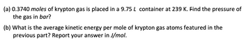 (a) 0.3740 moles of krypton gas is placed in a 9.75 L container at 239 K. Find the pressure of
the gas in bar?
(b) What is the average kinetic energy per mole of krypton gas atoms featured in the
previous part? Report your answer in J/mol.