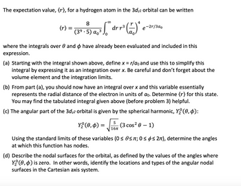 The expectation value, (r), for a hydrogen atom in the 3d₂2 orbital can be written
∞
4
r
= [² dr r² (2) * e-2r/3a0
(r) =
=
8
(3⁹.5) a ³
where the integrals over 0 and have already been evaluated and included in this
expression.
(a) Starting with the integral shown above, define x = r/ao and use this to simplify this
integral by expressing it as an integration over x. Be careful and don't forget about the
volume element and the integration limits.
(b) From part (a), you should now have an integral over x and this variable essentially
represents the radial distance of the electron in units of do. Determine (r) for this state.
You may find the tabulated integral given above (before problem 3) helpful.
(c) The angular part of the 3d₂2 orbital is given by the spherical harmonic, Y₂ (0,4):
5
-√√
16π
Y₂ (0,0) =
(3 cos² 0 - 1)
Using the standard limits of these variables (0 ≤ 0≤ л; 0≤ ≤ 2π), determine the angles
at which this function has nodes.
(d) Describe the nodal surfaces for the orbital, as defined by the values of the angles where
Y₂ (0,4) is zero. In other words, identify the locations and types of the angular nodal
surfaces in the Cartesian axis system.