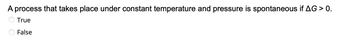 **Question:**

A process that takes place under constant temperature and pressure is spontaneous if \( \Delta G > 0 \).

- ○ True
- ○ False

**Explanation:**

In thermodynamics, the spontaneity of a process at constant temperature and pressure is determined by the Gibbs free energy change, \( \Delta G \). A process is spontaneous if \( \Delta G < 0 \). Therefore, the statement above suggesting \( \Delta G > 0 \) indicates that the process is not spontaneous. 

**Answer:** False