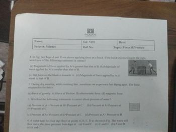 PODAR
Name:
Subject: Science
Std: VIII
Roll No:
Date:
Topic: Force & Pressure
1. In Fig, two boys A and B are shown applying force on a block. If the block moves towards the right,
which one of the following statements is correct?
(a) Magnitude of force applied by A is greater than that of B. (b) Magnitude of
force applied by A is smaller than that of B.
(c) Net force on the block is towards A. (d) Magnitude of force applied by A is
equal to that of B
2. During dry weather, while combing hair, sometimes we experience hair flying apart. The force
responsible for this is
(a) force of gravity. (c) force of friction. (b) electrostatic force. (d) magnetic force
3. Which of the following statements is correct about pressure of water?
(a) Pressure at A> Pressure at B> Pressure at C (b) Pressure at A-Pressure at
B-Pressure at C
(c) Pressure at A< Pressure at B>Pressure at C (d) Pressure at A< Pressure at B
4. A water tank has four taps fixed at points A, B, C, D as shown in Fig. The water will
flow out at the same pressure from taps at (a) B and C (c) C and D (b) A and B
(d) A and C