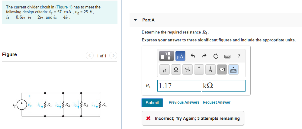 The current divider circuit in (Figure 1) has to meet the
following design criteria: ig = 57 mA , vg = 25 V,
i1 = 0.6i2, iz = 2i2, and i4 = 4i1.
Part A
Determine the required resistance R1.
Express your answer to three significant figures and include the appropriate units.
Figure
<) 1 of 1>
HA
Ω
X)
R1 = 1.17
Submit
Previous Answers Request Answer
i(1) iR, iR2 is,R3 isR4
X Incorrect; Try Again; 3 attempts remaining
