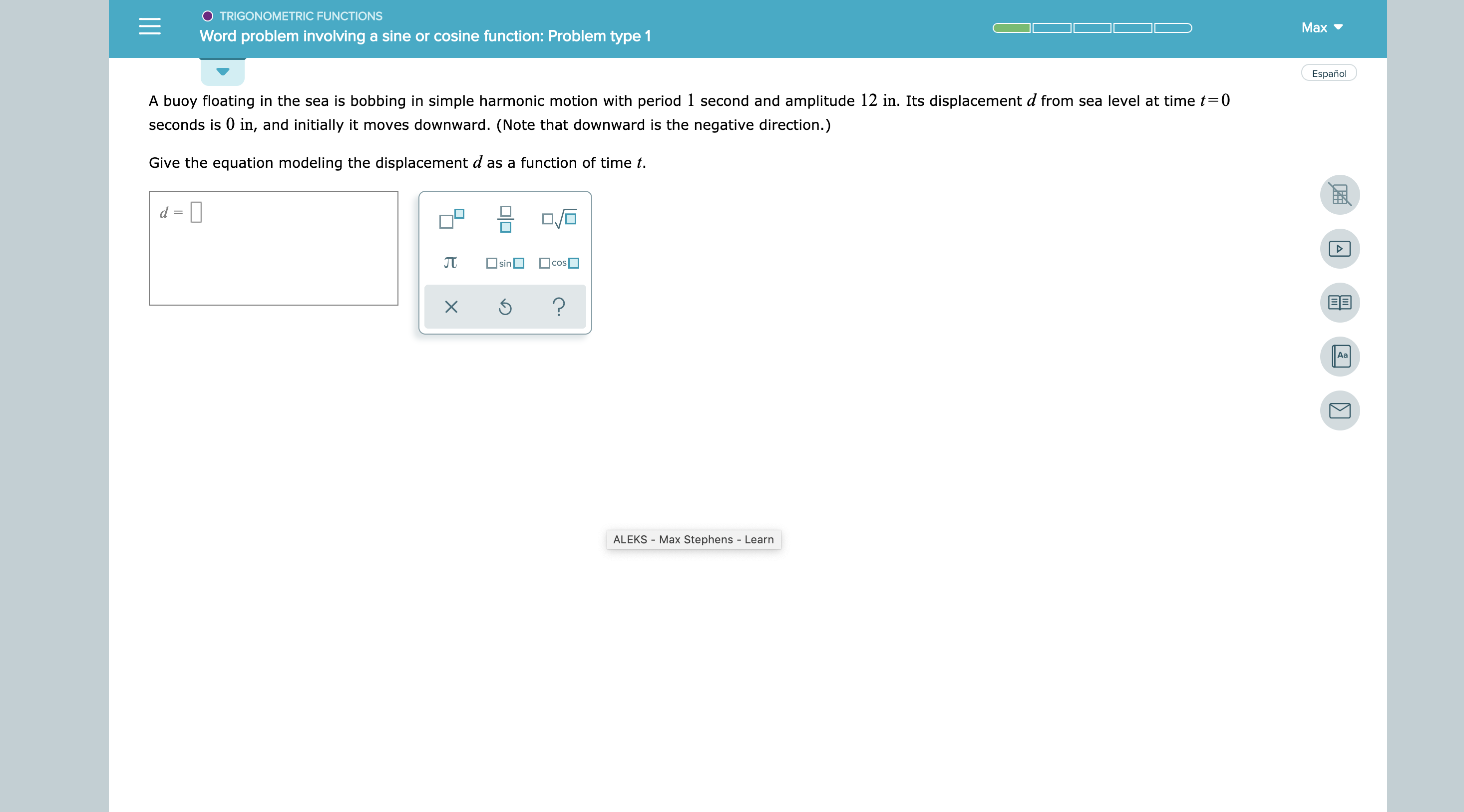 TRIGONOMETRIC FUNCTIONS
Маx
Word problem involving a sine or cosine function: Problem type 1
Español
A buoy floating in the sea is bobbing in simple harmonic motion with period 1 second and amplitude 12 in. Its displacement d from sea level at time t0
seconds is 0 in, and initially it moves downward. (Note that downward is the negative direction.)
Give the equation modeling the displacement d as a function of time t
cos
sin
?
Aa
ALEKS Max Stephens - Learn
X

