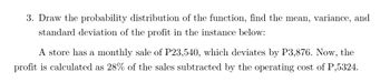 3. Draw the probability distribution of the function, find the mean, variance, and
standard deviation of the profit in the instance below:
A store has a monthly sale of P23,540, which deviates by P3,876. Now, the
profit is calculated as 28% of the sales subtracted by the operating cost of P,5324.