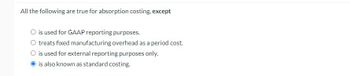 All the following are true for absorption costing, except
O is used for GAAP reporting purposes.
O treats fixed manufacturing overhead as a period cost.
O is used for external reporting purposes only.
is also known as standard costing.