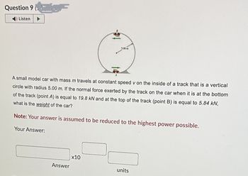 Question 9 (
Listen
A small model car with mass m travels at constant speed v on the inside of a track that is a vertical
circle with radius 5.00 m. If the normal force exerted by the track on the car when it is at the bottom
of the track (point A) is equal to 19.8 kN and at the top of the track (point B) is equal to 5.84 kN,
what is the weight of the car?
Note: Your answer is assumed to be reduced to the highest power possible.
Your Answer:
Answer
5.00 m
x10
units