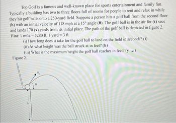 Top Golf is a famous and well-known place for sports entertainment and family fun.
Typically a building has two to three floors full of rooms for people to rent and relax in while
they hit golf balls onto a 250-yard field. Suppose a person hits a golf ball from the second floor
(h) with an initial velocity of 118 mph at a 15° angle (0). The golf ball is in the air for (t) secs
and lands 170 (x) yards from its initial place. The path of the golf ball is depicted in figure 2.
Hint: 1 mile 5280 ft, 1 yard = 3 ft
=
(i) How long does it take for the golf ball to land on the field in seconds? (t)
(ii) At what height was the ball struck at in feet? (h)
(iii) What is the maximum height the golf ball reaches in feet? (yax)
Figure 2.
V₂