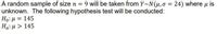 A random sample of size n = 9 will be taken from Y~N(H,0 = 24) where u is
unknown. The following hypothesis test will be conducted:
Ho: µ = 145
Ha:u > 145

