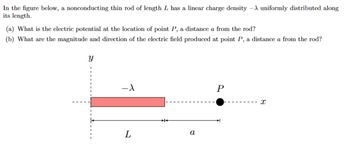 In the figure below, a nonconducting thin rod of length L has a linear charge density -A uniformly distributed along
its length.
(a) What is the electric potential at the location of point P, a distance a from the rod?
(b) What are the magnitude and direction of the electric field produced at point P, a distance a from the rod?
Y
-1
L
a
P
I