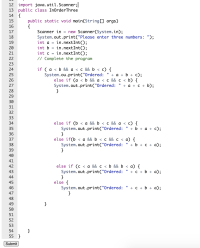 ### Java Program to Order Three Numbers

Here is a Java program that takes three integers as input and prints them in ascending order.

#### Code Breakdown

```java
import java.util.Scanner;

public class InOrderThree
{
    public static void main(String[] args)
    {
        Scanner in = new Scanner(System.in);
        System.out.print("Please enter three numbers: ");
        int a = in.nextInt();
        int b = in.nextInt();
        int c = in.nextInt();
        // Complete the program
        
        if ( a < b && a < c && b < c) {
            System.out.print("Ordered: " + a + b + c);
        } 
        else if (a < b && a < c && c < b) {
            System.out.print("Ordered: " + a + c + b);
        }
        else if (b < a && b < c && a < c) {
            System.out.print("Ordered: " + b + a + c);
        }
        else if(b < a && b < c && c < a) {
            System.out.print("Ordered: " + b + c + a);
        }
        else if (c < a && c < b && a < b) {
            System.out.print("Ordered: " + c + a + b);
        }
        else {
            System.out.print("Ordered: " + c + b + a);
        }
    }
}
```

### Explanation

1. **Import Statement**:
   - `import java.util.Scanner;`: This statement imports the `Scanner` class, which is used to get user input.

2. **Class Declaration**:
   - `public class InOrderThree`: Declares a public class named `InOrderThree`.

3. **Main Method**:
   - `public static void main(String[] args)`: This is the entry point of the program where the execution starts.

4. **Scanner Initialization**:
   - `Scanner in = new Scanner(System.in);`: Creates a `Scanner` object to take input from the user.

5. **User Input**:
   - `System.out.print("Please enter three numbers: ");`: Prompts the user to enter three integers.
   - `int a = in.nextInt();`, `int b = in.nextInt();`, `int c = in.nextInt();`: Reads integer inputs from the user and stores them in variables `a`,