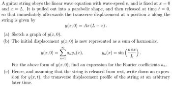 A guitar string obeys the linear wave equation with wave-speed u, and is fixed at x = 0
and x = L. It is pulled out into a parabolic shape, and then released at time t = 0,
so that immediately afterwards the transverse displacement at a position a along the
string is given by
y(x,0) = Ax (L- x).
(a) Sketch a graph of y(x, 0).
(b) The initial displacement y(x, 0) is now represented as a sum of harmonics,
(TTT).
y(x,0) = anyn(x),
Yn (x) = sin
n=1
For the above form of y(x, 0), find an expression for the Fourier coefficients an
(c) Hence, and assuming that the string is released from rest, write down an expres-
sion for y(x, t), the transverse displacement profile of the string at an arbitrary
later time.